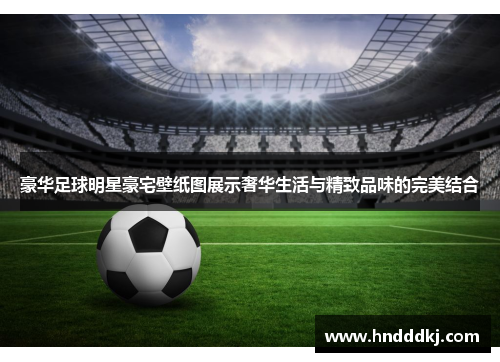 豪华足球明星豪宅壁纸图展示奢华生活与精致品味的完美结合
