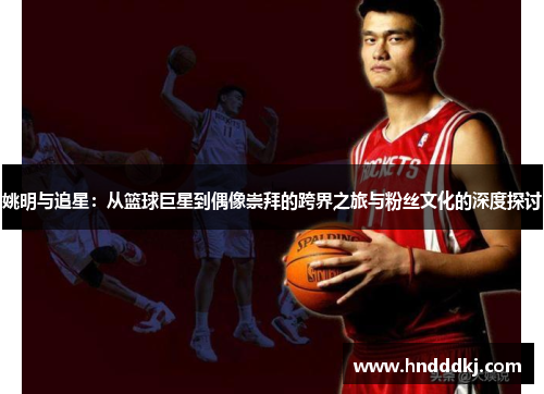 姚明与追星：从篮球巨星到偶像崇拜的跨界之旅与粉丝文化的深度探讨