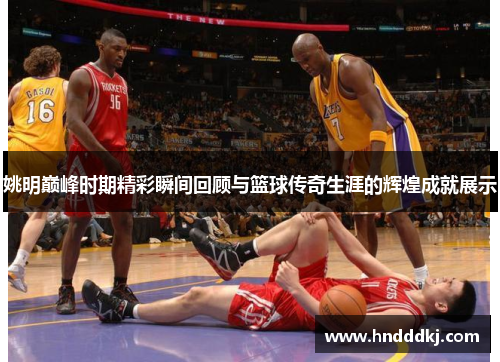 姚明巅峰时期精彩瞬间回顾与篮球传奇生涯的辉煌成就展示