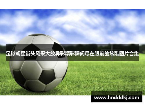 足球明星街头风采大放异彩精彩瞬间尽在眼前的炫酷图片合集